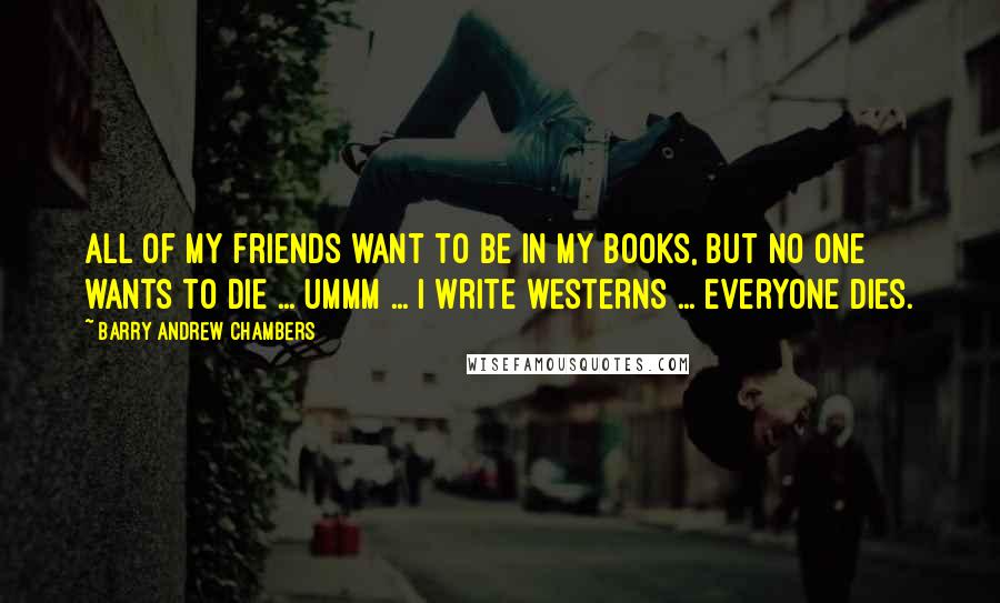 Barry Andrew Chambers Quotes: All of my friends want to be in my books, but no one wants to die ... ummm ... I write westerns ... everyone dies.