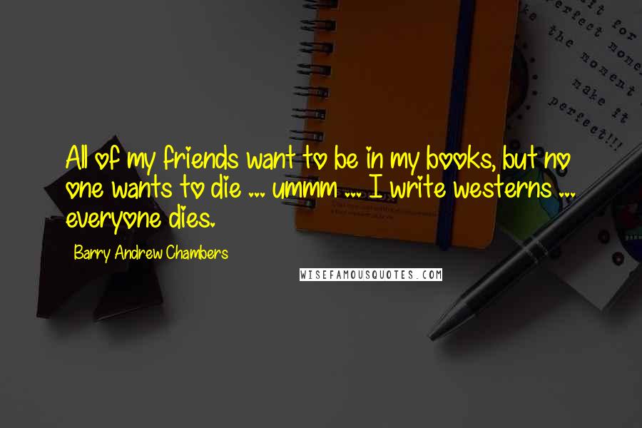 Barry Andrew Chambers Quotes: All of my friends want to be in my books, but no one wants to die ... ummm ... I write westerns ... everyone dies.