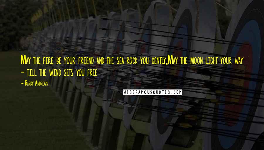 Barry Andrews Quotes: May the fire be your friend and the sea rock you gently,May the moon light your way - till the wind sets you free