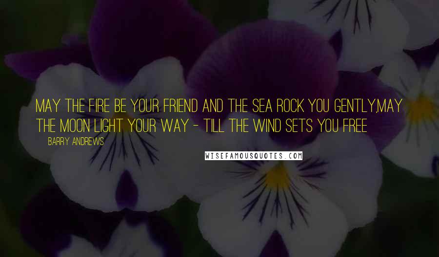 Barry Andrews Quotes: May the fire be your friend and the sea rock you gently,May the moon light your way - till the wind sets you free