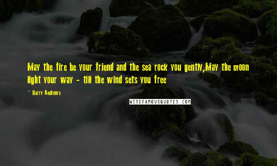 Barry Andrews Quotes: May the fire be your friend and the sea rock you gently,May the moon light your way - till the wind sets you free