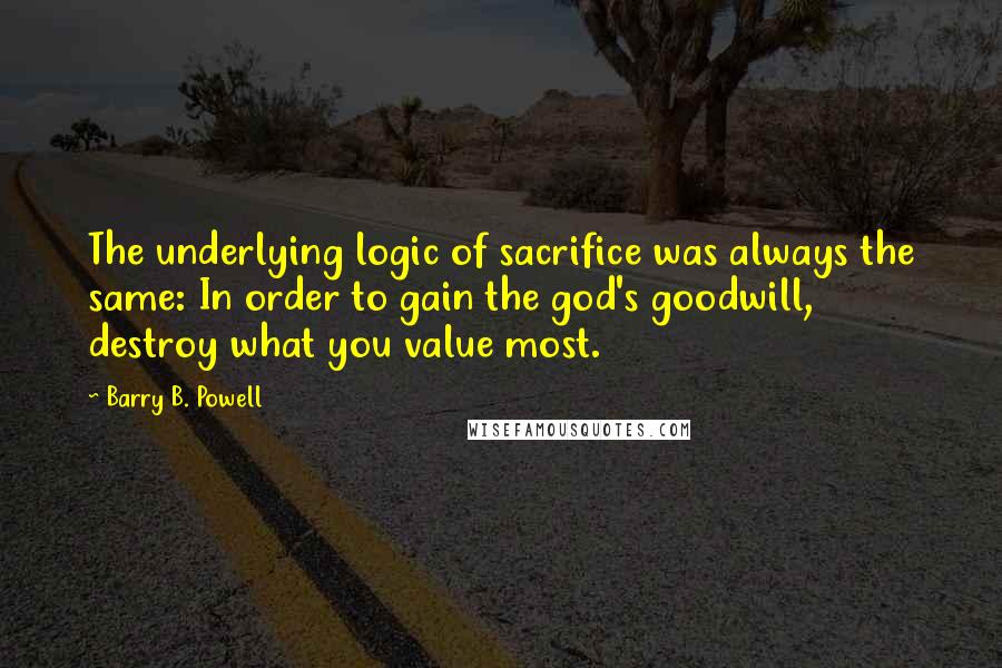 Barry B. Powell Quotes: The underlying logic of sacrifice was always the same: In order to gain the god's goodwill, destroy what you value most.