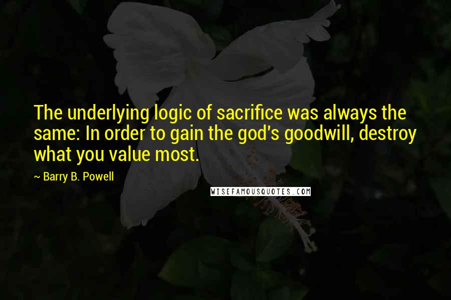 Barry B. Powell Quotes: The underlying logic of sacrifice was always the same: In order to gain the god's goodwill, destroy what you value most.