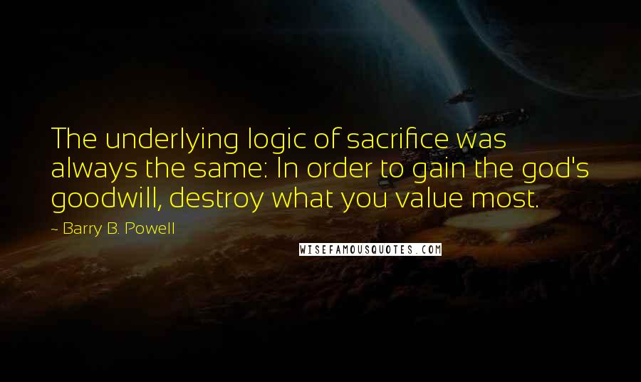 Barry B. Powell Quotes: The underlying logic of sacrifice was always the same: In order to gain the god's goodwill, destroy what you value most.