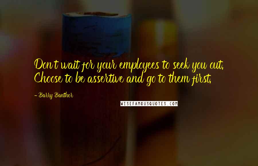 Barry Banther Quotes: Don't wait for your employees to seek you out. Choose to be assertive and go to them first.