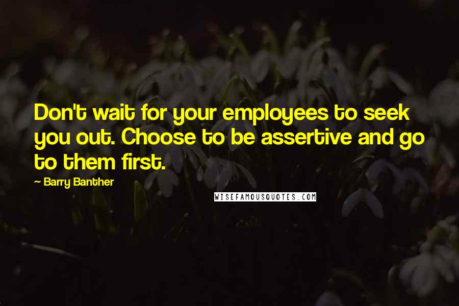 Barry Banther Quotes: Don't wait for your employees to seek you out. Choose to be assertive and go to them first.