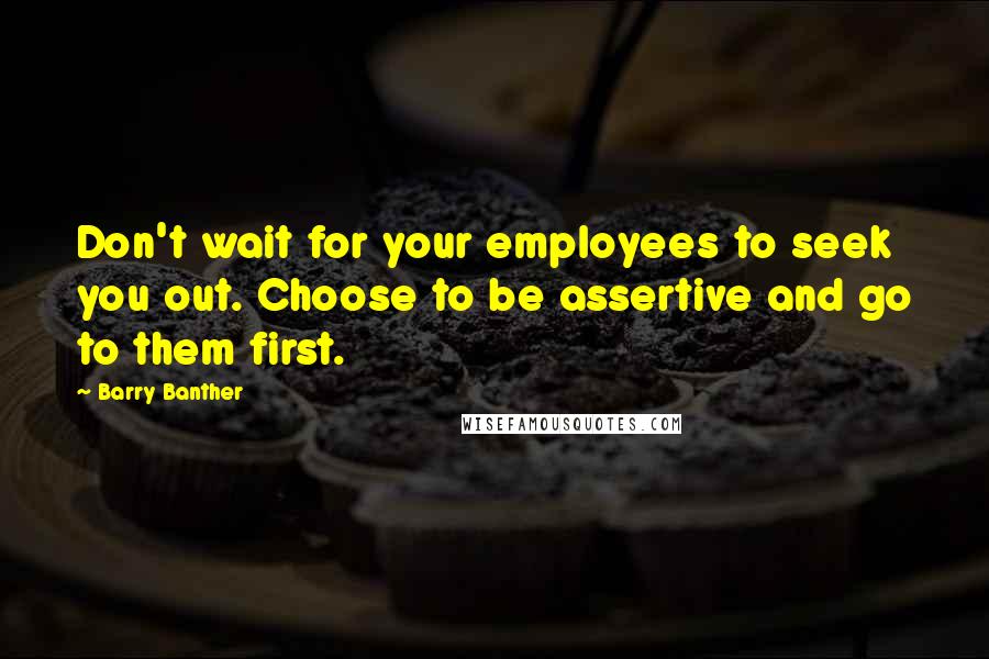 Barry Banther Quotes: Don't wait for your employees to seek you out. Choose to be assertive and go to them first.