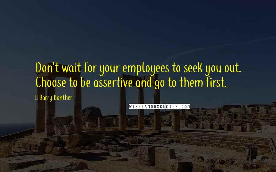 Barry Banther Quotes: Don't wait for your employees to seek you out. Choose to be assertive and go to them first.