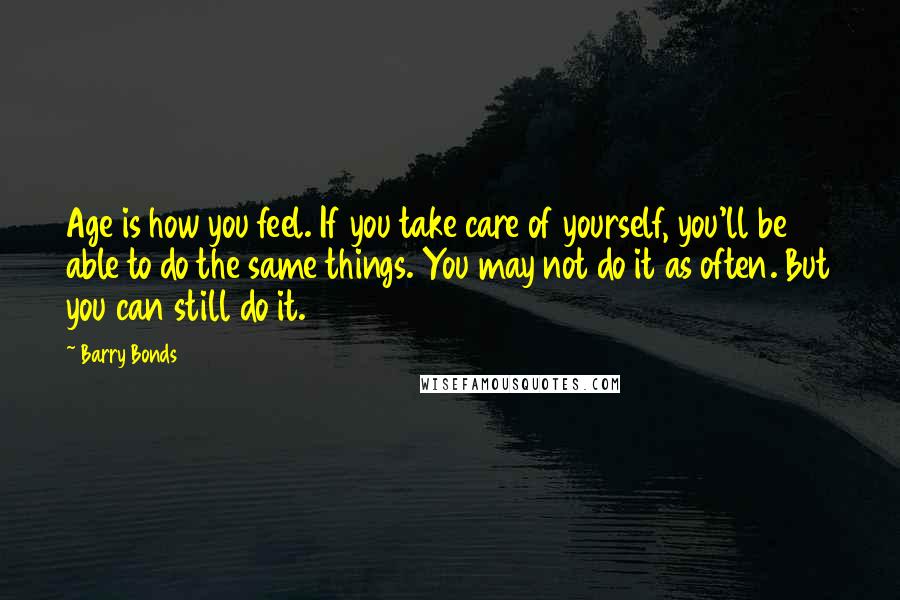 Barry Bonds Quotes: Age is how you feel. If you take care of yourself, you'll be able to do the same things. You may not do it as often. But you can still do it.