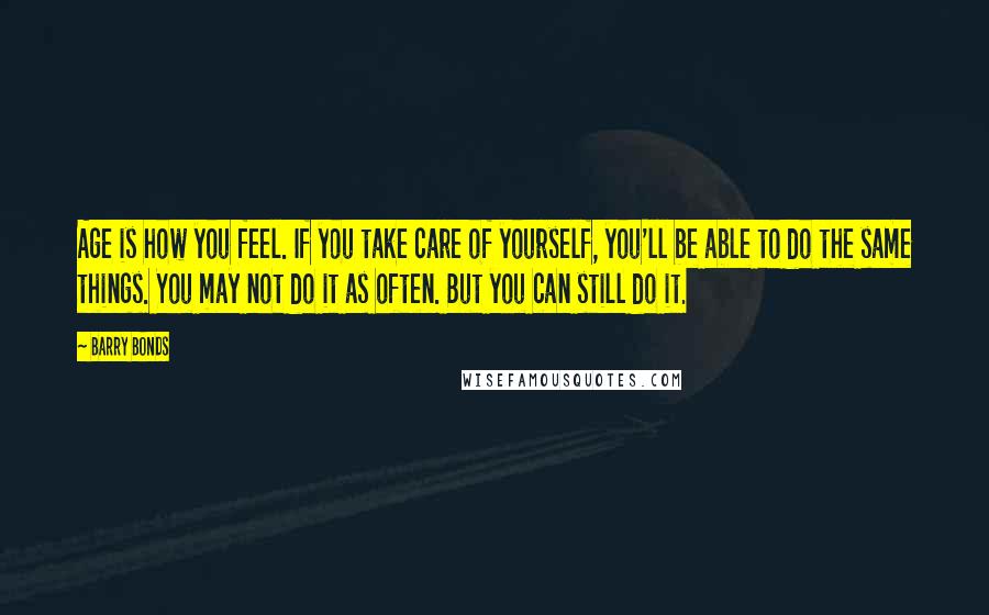 Barry Bonds Quotes: Age is how you feel. If you take care of yourself, you'll be able to do the same things. You may not do it as often. But you can still do it.