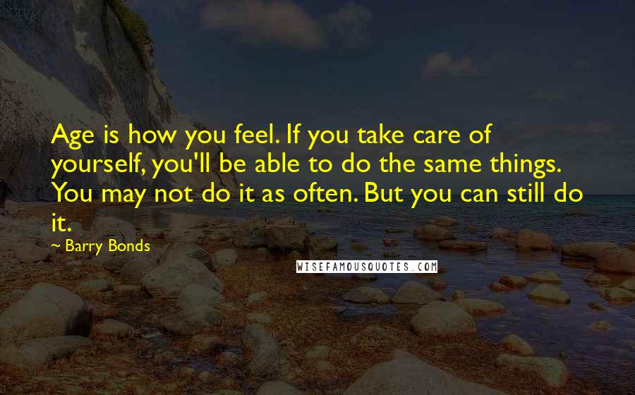 Barry Bonds Quotes: Age is how you feel. If you take care of yourself, you'll be able to do the same things. You may not do it as often. But you can still do it.