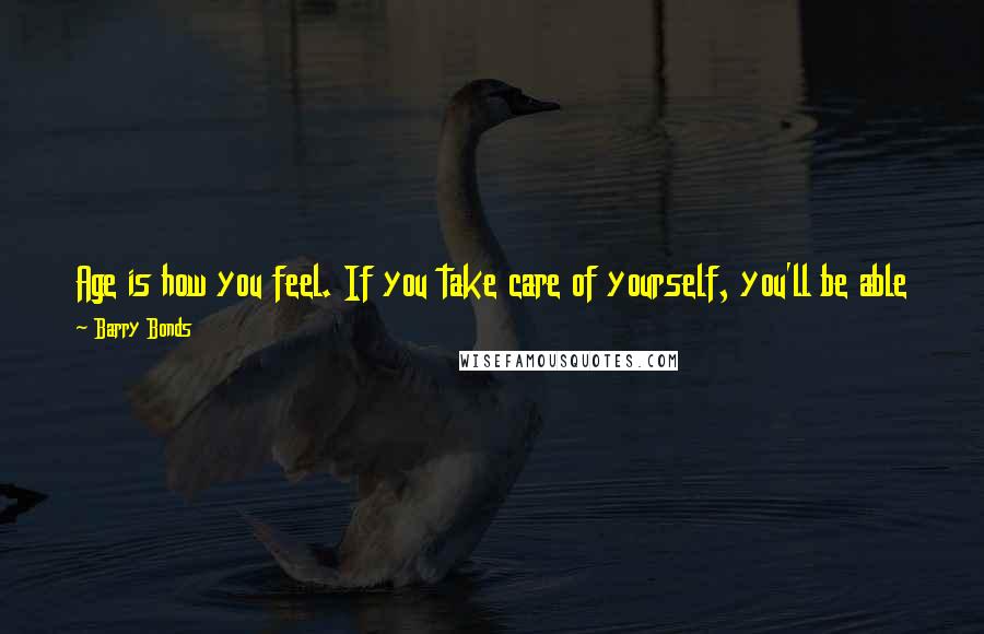 Barry Bonds Quotes: Age is how you feel. If you take care of yourself, you'll be able to do the same things. You may not do it as often. But you can still do it.