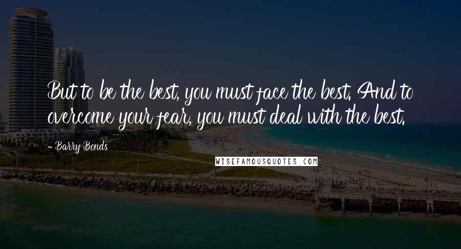 Barry Bonds Quotes: But to be the best, you must face the best. And to overcome your fear, you must deal with the best.