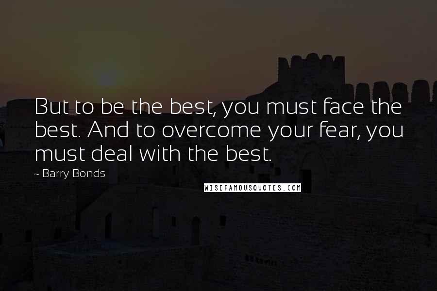 Barry Bonds Quotes: But to be the best, you must face the best. And to overcome your fear, you must deal with the best.