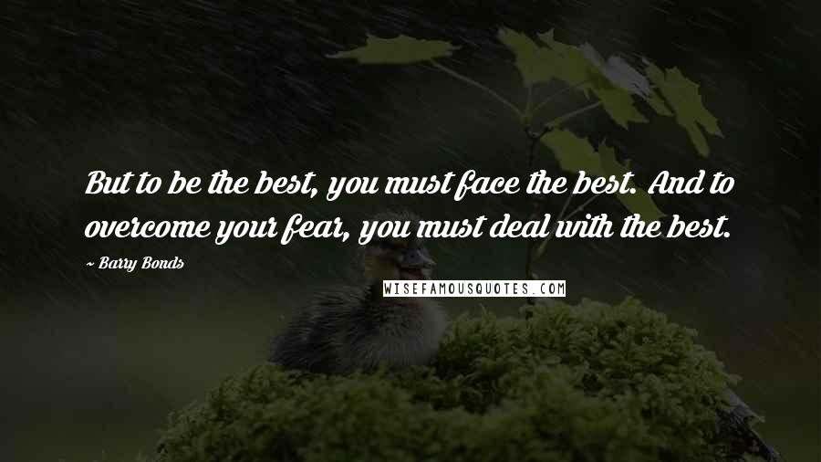 Barry Bonds Quotes: But to be the best, you must face the best. And to overcome your fear, you must deal with the best.