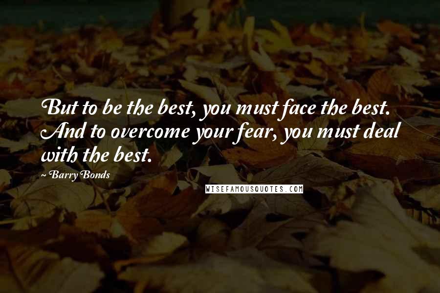 Barry Bonds Quotes: But to be the best, you must face the best. And to overcome your fear, you must deal with the best.