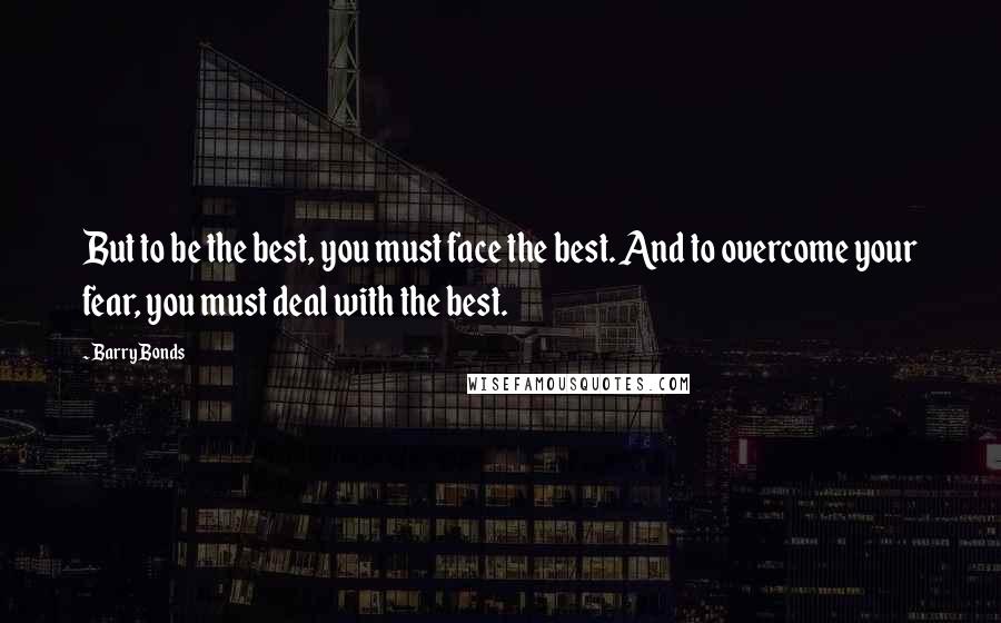 Barry Bonds Quotes: But to be the best, you must face the best. And to overcome your fear, you must deal with the best.