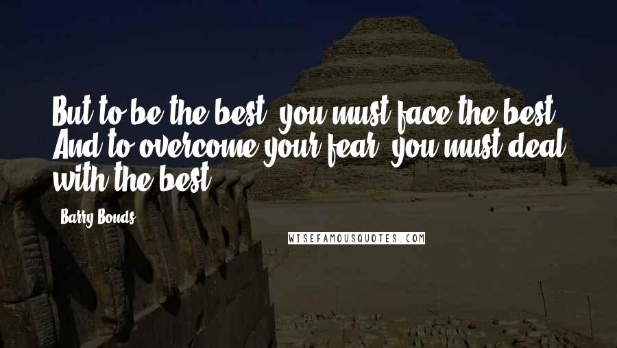 Barry Bonds Quotes: But to be the best, you must face the best. And to overcome your fear, you must deal with the best.