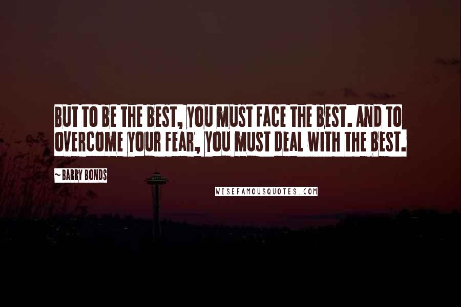 Barry Bonds Quotes: But to be the best, you must face the best. And to overcome your fear, you must deal with the best.