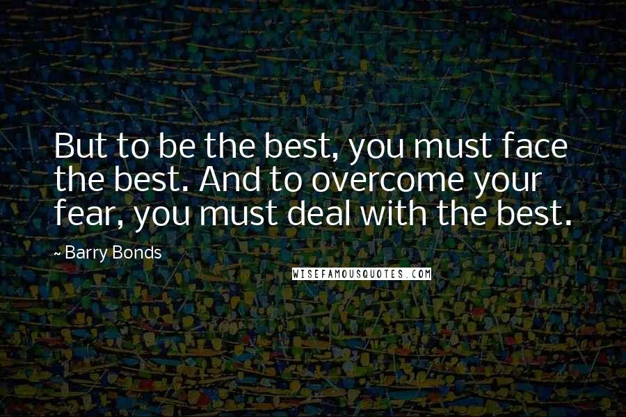 Barry Bonds Quotes: But to be the best, you must face the best. And to overcome your fear, you must deal with the best.