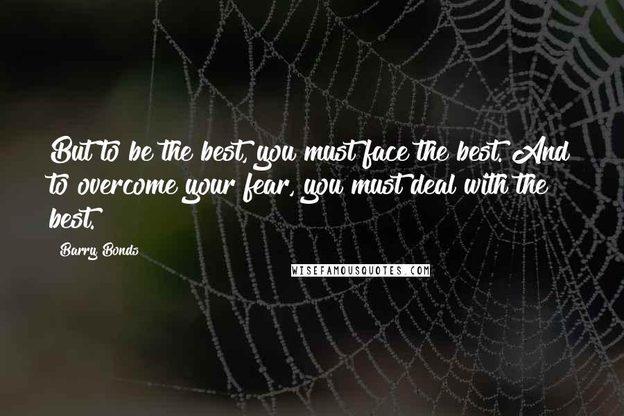 Barry Bonds Quotes: But to be the best, you must face the best. And to overcome your fear, you must deal with the best.