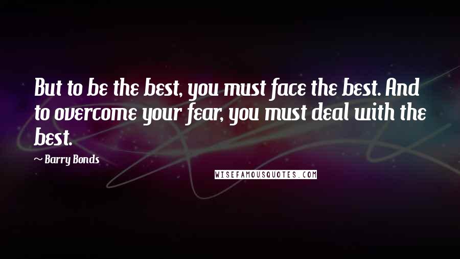 Barry Bonds Quotes: But to be the best, you must face the best. And to overcome your fear, you must deal with the best.