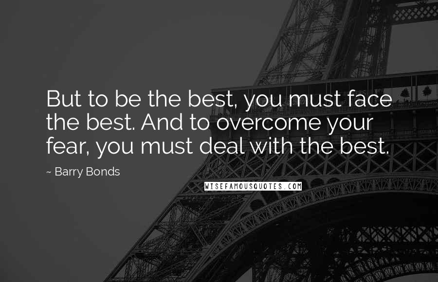 Barry Bonds Quotes: But to be the best, you must face the best. And to overcome your fear, you must deal with the best.