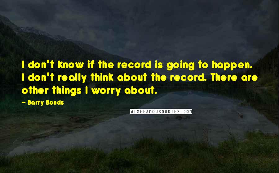 Barry Bonds Quotes: I don't know if the record is going to happen. I don't really think about the record. There are other things I worry about.