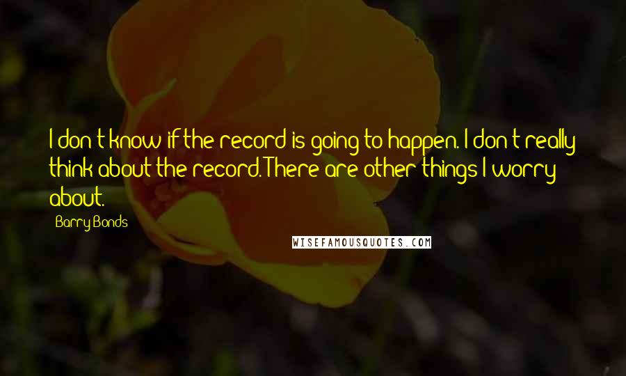 Barry Bonds Quotes: I don't know if the record is going to happen. I don't really think about the record. There are other things I worry about.