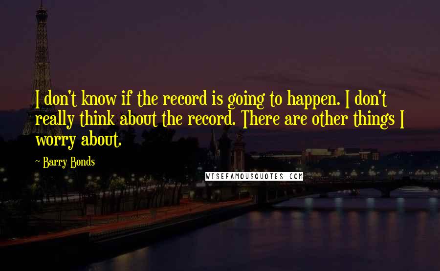 Barry Bonds Quotes: I don't know if the record is going to happen. I don't really think about the record. There are other things I worry about.