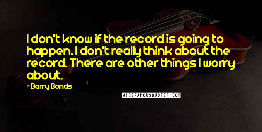 Barry Bonds Quotes: I don't know if the record is going to happen. I don't really think about the record. There are other things I worry about.