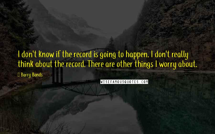 Barry Bonds Quotes: I don't know if the record is going to happen. I don't really think about the record. There are other things I worry about.