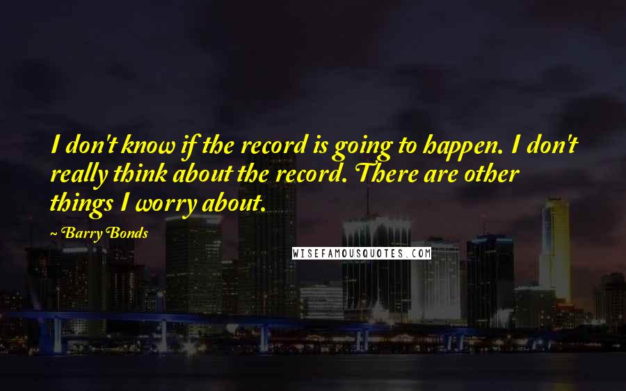 Barry Bonds Quotes: I don't know if the record is going to happen. I don't really think about the record. There are other things I worry about.