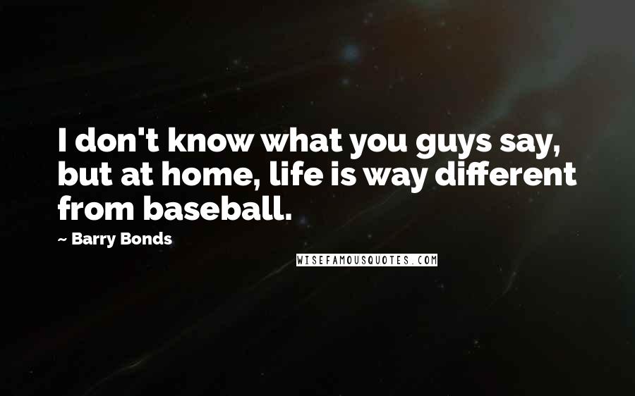 Barry Bonds Quotes: I don't know what you guys say, but at home, life is way different from baseball.