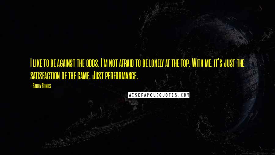 Barry Bonds Quotes: I like to be against the odds. I'm not afraid to be lonely at the top. With me, it's just the satisfaction of the game. Just performance.