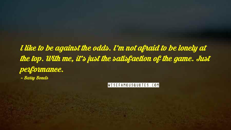 Barry Bonds Quotes: I like to be against the odds. I'm not afraid to be lonely at the top. With me, it's just the satisfaction of the game. Just performance.