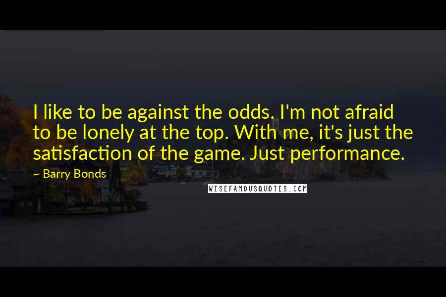 Barry Bonds Quotes: I like to be against the odds. I'm not afraid to be lonely at the top. With me, it's just the satisfaction of the game. Just performance.