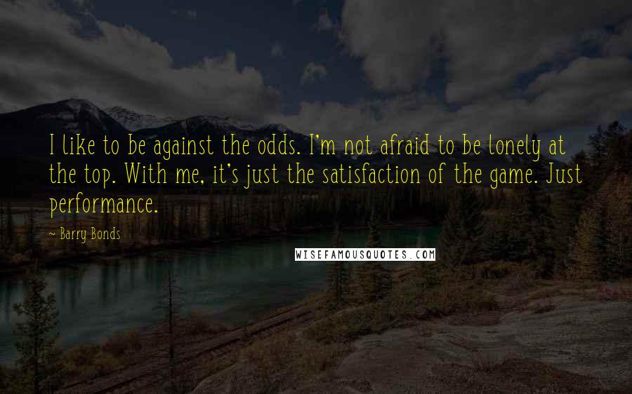 Barry Bonds Quotes: I like to be against the odds. I'm not afraid to be lonely at the top. With me, it's just the satisfaction of the game. Just performance.