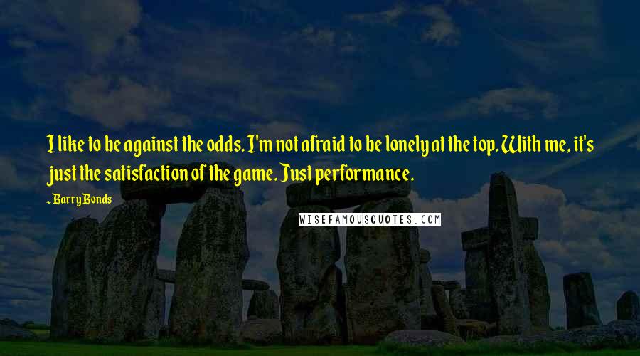 Barry Bonds Quotes: I like to be against the odds. I'm not afraid to be lonely at the top. With me, it's just the satisfaction of the game. Just performance.