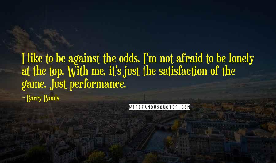 Barry Bonds Quotes: I like to be against the odds. I'm not afraid to be lonely at the top. With me, it's just the satisfaction of the game. Just performance.