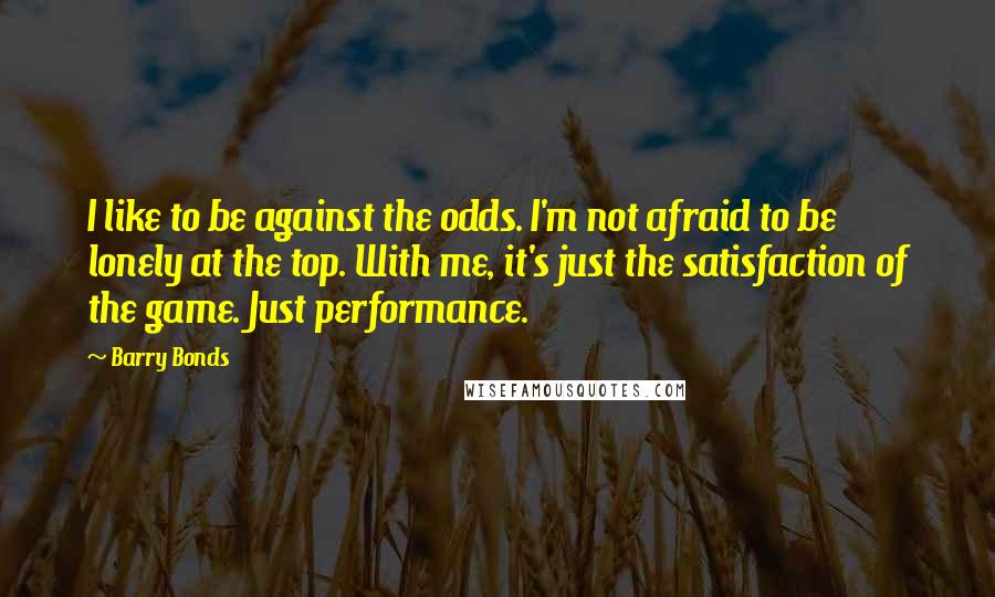 Barry Bonds Quotes: I like to be against the odds. I'm not afraid to be lonely at the top. With me, it's just the satisfaction of the game. Just performance.