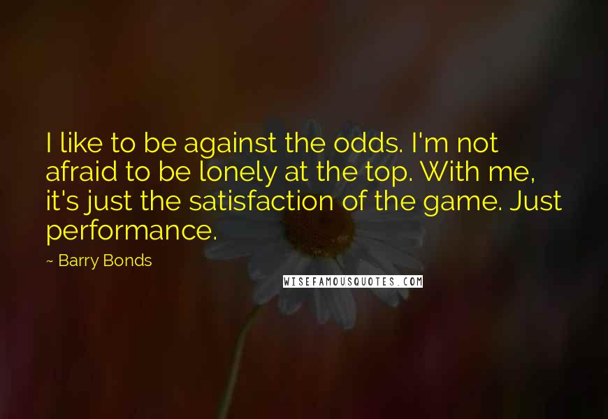 Barry Bonds Quotes: I like to be against the odds. I'm not afraid to be lonely at the top. With me, it's just the satisfaction of the game. Just performance.