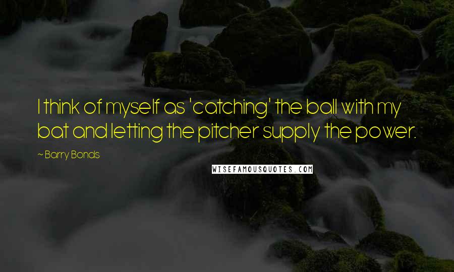 Barry Bonds Quotes: I think of myself as 'catching' the ball with my bat and letting the pitcher supply the power.