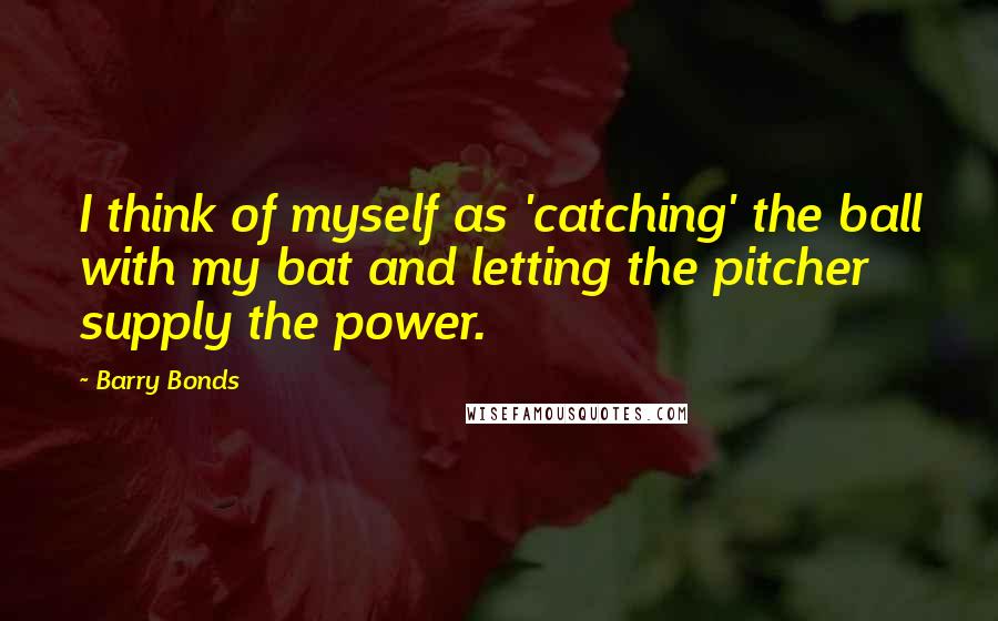 Barry Bonds Quotes: I think of myself as 'catching' the ball with my bat and letting the pitcher supply the power.