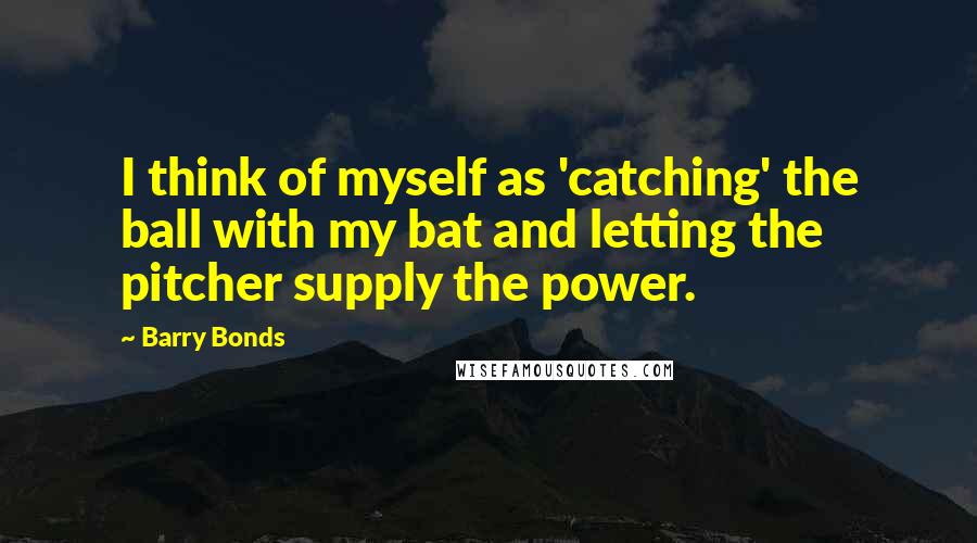 Barry Bonds Quotes: I think of myself as 'catching' the ball with my bat and letting the pitcher supply the power.