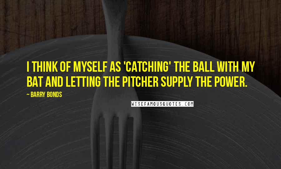 Barry Bonds Quotes: I think of myself as 'catching' the ball with my bat and letting the pitcher supply the power.