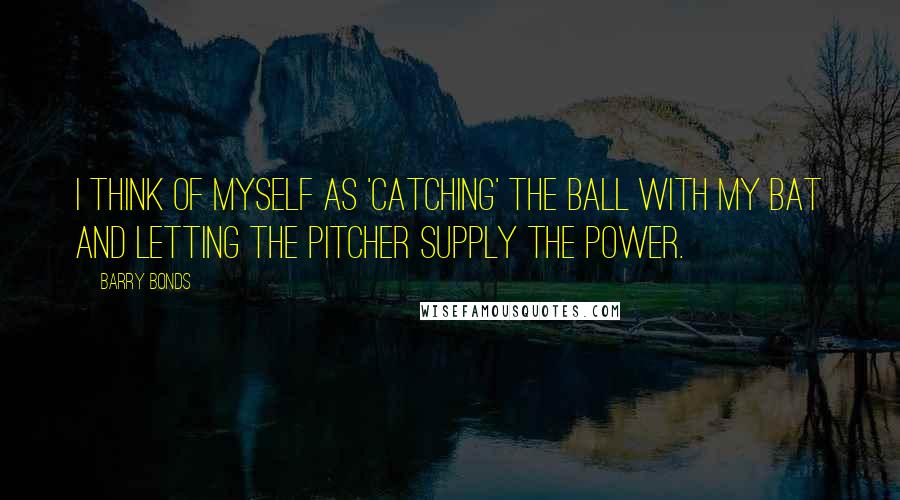 Barry Bonds Quotes: I think of myself as 'catching' the ball with my bat and letting the pitcher supply the power.