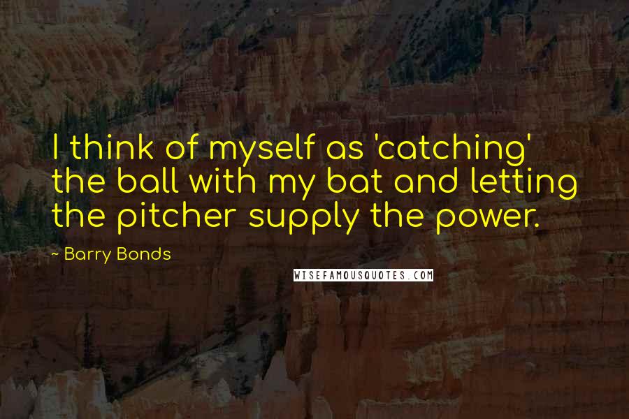 Barry Bonds Quotes: I think of myself as 'catching' the ball with my bat and letting the pitcher supply the power.