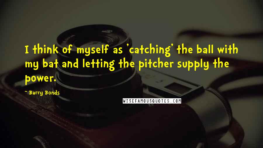 Barry Bonds Quotes: I think of myself as 'catching' the ball with my bat and letting the pitcher supply the power.