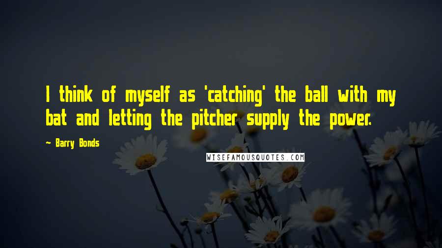 Barry Bonds Quotes: I think of myself as 'catching' the ball with my bat and letting the pitcher supply the power.